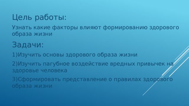 Цель работы: Узнать какие факторы влияют формированию здорового образа жизни Задачи: 1)Изучить основы здорового образа жизни 2)Изучить пагубное воздействие вредных привычек на здоровье человека 3)Сформировать представление о правилах здорового образа жизни 