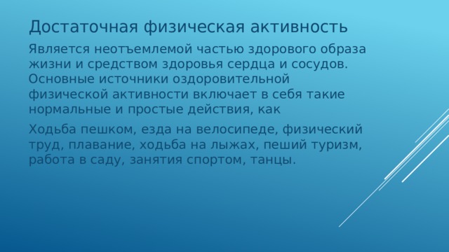 Достаточная физическая активность Является неотъемлемой частью здорового образа жизни и средством здоровья сердца и сосудов. Основные источники оздоровительной физической активности включает в себя такие нормальные и простые действия, как Ходьба пешком, езда на велосипеде, физический труд, плавание, ходьба на лыжах, пеший туризм, работа в саду, занятия спортом, танцы. 