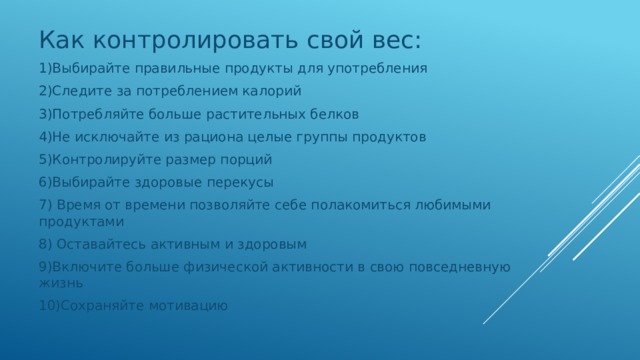 Как контролировать свой вес: 1)Выбирайте правильные продукты для употребления 2)Следите за потреблением калорий 3)Потребляйте больше растительных белков 4)Не исключайте из рациона целые группы продуктов 5)Контролируйте размер порций 6)Выбирайте здоровые перекусы 7) Время от времени позволяйте себе полакомиться любимыми продуктами 8) Оставайтесь активным и здоровым 9)Включите больше физической активности в свою повседневную жизнь 10)Сохраняйте мотивацию 