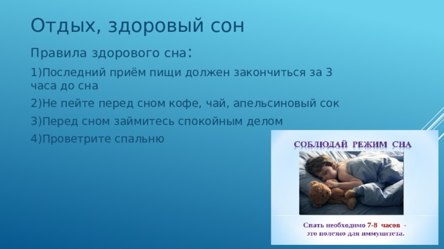 Отдых, здоровый сон Правила здорового сна : 1)Последний приём пищи должен закончиться за 3 часа до сна 2)Не пейте перед сном кофе, чай, апельсиновый сок 3)Перед сном займитесь спокойным делом 4)Проветрите спальню 