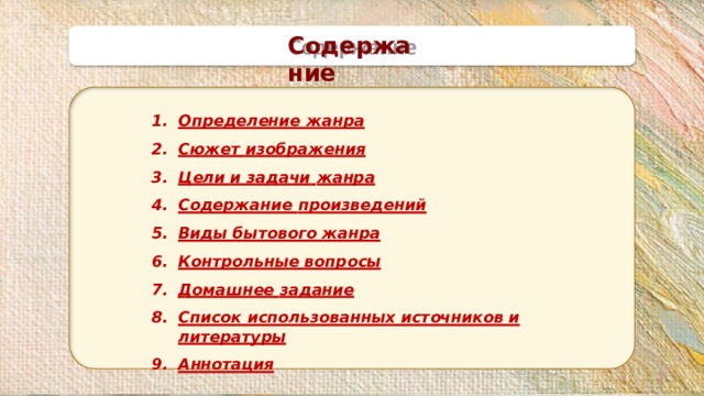 Содержание Определение  жанра Сюжет  изображения Цели и задачи  жанра Содержание  произведений Виды бытового  жанра Контрольные  вопросы Домашнее  задание Список использованных источников и  литературы Аннотация 