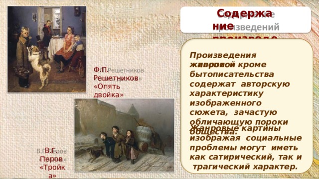 Содержание п р о из в е д е ний Произведения  жанровой живописи кроме бытописательства содержат авторскую характеристику изображенного сюжета, зачастую обличающую пороки общества. Ф.П. Решетников «Опять двойка» Жанровые картины изображая социальные проблемы могут иметь как сатирический, так и трагический  характер. В.Г.  Перов « Т р ой к а» 