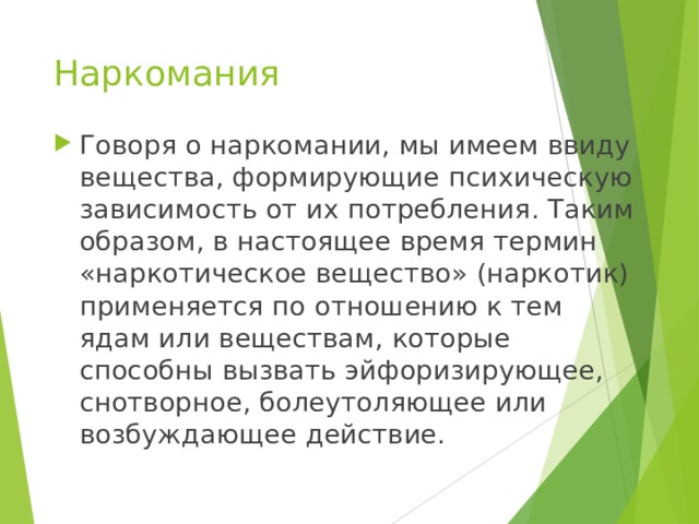 Наркомания Говоря о наркомании, мы имеем ввиду вещества, формирующие психическую зависимость от их потребления. Таким образом, в настоящее время термин «наркотическое вещество» (наркотик) применяется по отношению к тем ядам или веществам, которые способны вызвать эйфоризирующее, снотворное, болеутоляющее или возбуждающее действие. 