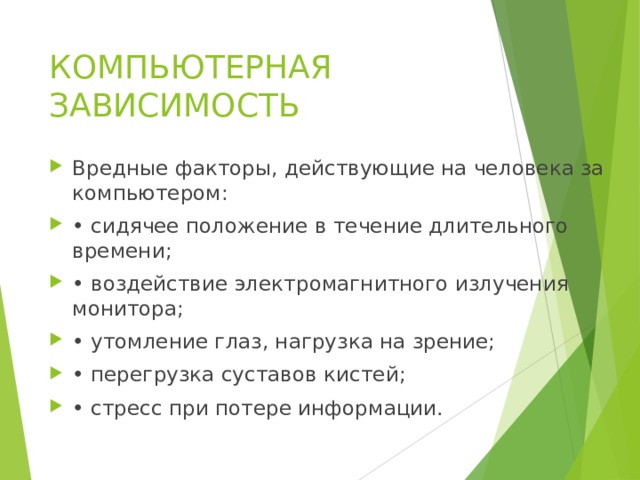 КОМПЬЮТЕРНАЯ ЗАВИСИМОСТЬ Вредные факторы, действующие на человека за компьютером: • сидячее положение в течение длительного времени; • воздействие электромагнитного излучения монитора; • утомление глаз, нагрузка на зрение; • перегрузка суставов кистей; • стресс при потере информации.  