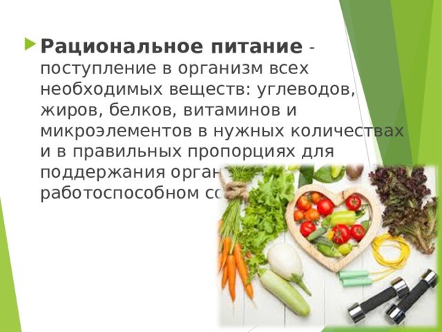 Рациональное питание - поступление в организм всех необходимых веществ: углеводов, жиров, белков, витаминов и микроэлементов в нужных количествах и в правильных пропорциях для поддержания организма в работоспособном состоянии. 