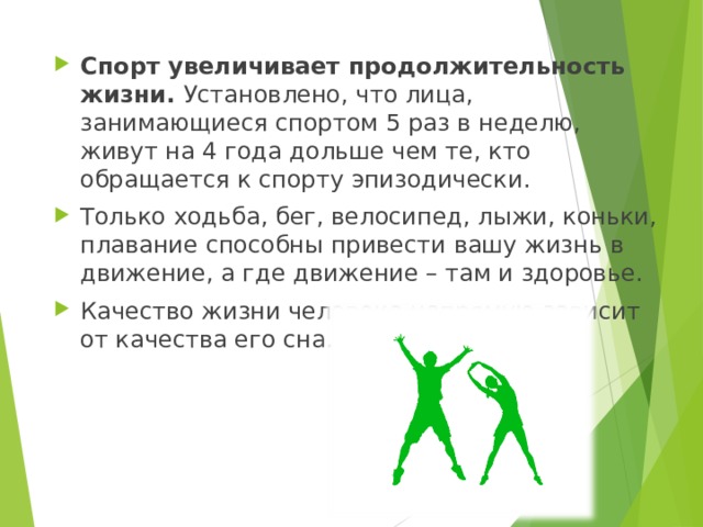 Спорт увеличивает продолжительность жизни. Установлено, что лица, занимающиеся спортом 5 раз в неделю, живут на 4 года дольше чем те, кто обращается к спорту эпизодически. Только ходьба, бег, велосипед, лыжи, коньки, плавание способны привести вашу жизнь в движение, а где движение – там и здоровье. Качество жизни человека напрямую зависит от качества его сна.  