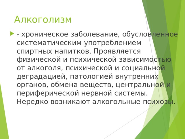 Алкоголизм - хроническое заболевание, обусловленное систематическим употреблением спиртных напитков. Проявляется физической и психической зависимостью от алкоголя, психической и социальной деградацией, патологией внутренних органов, обмена веществ, центральной и периферической нервной системы. Нередко возникают алкогольные психозы. 