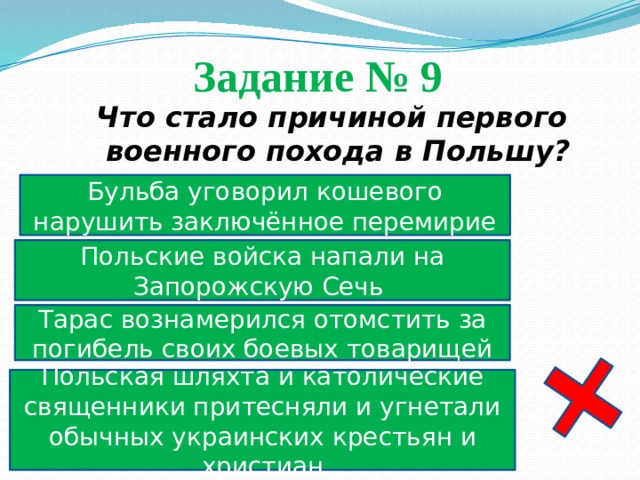 Задание № 9  Что стало причиной первого военного похода в Польшу? Бульба уговорил кошевого нарушить заключённое перемирие Польские войска напали на Запорожскую Сечь Тарас вознамерился отомстить за погибель своих боевых товарищей Польская шляхта и католические священники притесняли и угнетали обычных украинских крестьян и христиан 