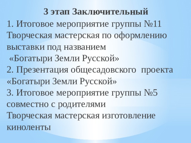 3 этап Заключительный 1. Итоговое мероприятие группы №11 Творческая мастерская по оформлению выставки под названием  «Богатыри Земли Русской» 2. Презентация общесадовского проекта «Богатыри Земли Русской» 3. Итоговое мероприятие группы №5 совместно с родителями Творческая мастерская изготовление киноленты 