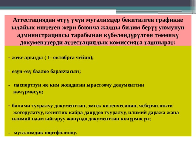 Аттестациядан өтүү үчүн мугалимдер бекитилген графикке ылайык иштеген жери боюнча жалпы билим берүү уюмунун администрациясы тарабынан күбөлөндүрүлгөн төмөнкү документтерди аттестациялык комиссияга тапшырат: жеке арызды ( 1- октябрга чейин);  өзүн-өзү баалоо баракчасын;  - паспорттун же ким экендигин ырастоочу документтин  көчүрмөсүн;  билими тууралуу документтин, эмгек китепчесинин, чеберчиликти  жогорулатуу, кесиптик кайра даярдоо тууралуу, илимий даража жана илимий наам ыйгаруу жөнүндө документтин көчүрмөсүн;  - мугалимдик портфолиону. 