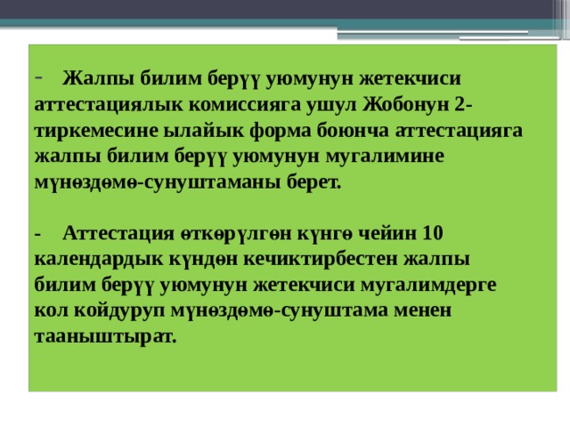 -  Жалпы билим берүү уюмунун жетекчиси  аттестациялык комиссияга ушул Жобонун 2-  тиркемесине ылайык форма боюнча аттестацияга жалпы билим берүү уюмунун мугалимине мүнөздөмө-сунуштаманы берет.   -  Аттестация өткөрүлгөн күнгө чейин 10  календардык күндөн кечиктирбестен жалпы  билим берүү уюмунун жетекчиси мугалимдерге  кол койдуруп мүнөздөмө-сунуштама менен  тааныштырат.   