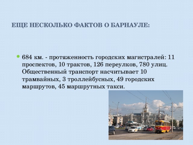 Еще несколько фактов о Барнауле: 684 км. - протяженность городских магистралей: 11 проспектов, 10 трактов, 126 переулков, 780 улиц. Общественный транспорт насчитывает 10 трамвайных, 3 троллейбусных, 49 городских маршрутов, 45 маршрутных такси. 