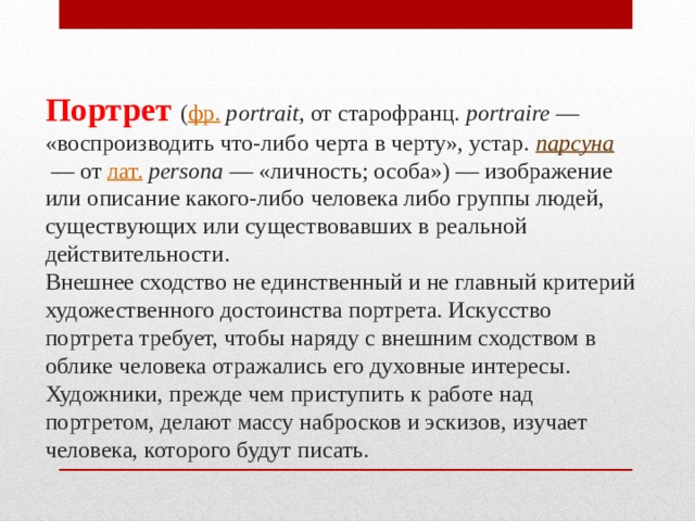 Портрет  ( фр.   portrait , от старофранц. portraire  — «воспроизводить что-либо черта в черту», устар. парсуна   — от лат.   persona  — «личность; особа») — изображение или описание какого-либо человека либо группы людей, существующих или существовавших в реальной действительности.  Внешнее сходство не единственный и не главный критерий художественного достоинства портрета. Искусство портрета требует, чтобы наряду с внешним сходством в облике человека отражались его духовные интересы.  Художники, прежде чем приступить к работе над портретом, делают массу набросков и эскизов, изучает человека, которого будут писать. 