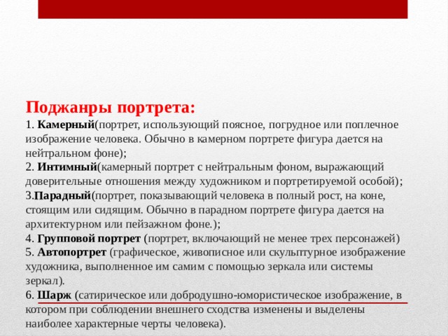 Поджанры портрета:  1. Камерный ( портрет, использующий поясное, погрудное или поплечное изображение человека. Обычно в камерном портрете фигура дается на нейтральном фоне) ;  2. Интимный ( камерный портрет с нейтральным фоном, выражающий доверительные отношения между художником и портретируемой особой) ;  3. Парадный ( портрет, показывающий человека в полный рост, на коне, стоящим или сидящим. Обычно в парадном портрете фигура дается на архитектурном или пейзажном фоне.) ;  4. Групповой портрет ( портрет, включающий не менее трех персонажей)  5.  Автопортрет (графическое, живописное или скульптурное изображение художника, выполненное им самим с помощью зеркала или системы зеркал).  6. Шарж ( сатирическое или добродушно-юмористическое изображение, в котором при соблюдении внешнего сходства изменены и выделены наиболее характерные черты человека).    
