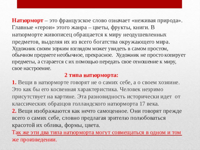 Натюрморт – это французское слово означает «неживая природа». Главные «герои» этого жанра – цветы, фрукты, книги. В натюрморте живописец обращается к миру неодушевленных предметов, выделяя их из всего богатства окружающего мира.  Художник своим зорким взглядом может увидеть в самом простом, обычном предмете необычное, прекрасное. Художник не просто копирует предметы, а старается с их помощью передать свое отношение к миру, свое настроение.   2 типа натюрморта:  1.  Вещи в натюрморте говорят не о самих себе, а о своем хозяине. Это как бы его косвенная характеристика. Человек незримо присутствует на картине. Эта разновидность исторически идет от классических образцов голландского натюрморта 17 века.  2. Вещи изображаются как нечто самоценное. Они говорят прежде всего о самих себе, словно предлагая зрителю полюбоваться красотой их облика, формы, цвета.  Так же эти два типа натюрморта могут совмещаться в одном и том же произведении. 