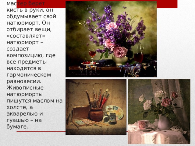 Прежде чем мастер берет кисть в руки, он обдумывает свой натюрморт. Он отбирает вещи, «составляет» натюрморт – создает композицию, где все предметы находятся в гармоническом равновесии. Живописные натюрморты пишутся маслом на холсте, а акварелью и гуашью – на бумаге. 