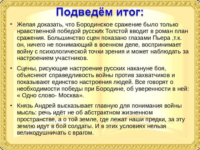 Желая доказать, что Бородинское сражение было только нравственной победой русских Толстой вводит в роман план сражения. Большинство сцен показано глазами Пьера ,т.к. он, ничего не понимающий в военном деле, воспринимает войну с психологической точки зрения и может наблюдать за настроением участников. Сцены, рисующие настроение русских накануне боя, объясняют справедливость войны против захватчиков и показывают единство настроения людей. Все говорят о необходимости победы при Бородине, об уверенности в ней: « Одно слово- Москва». Князь Андрей высказывает главную для понимания войны мысль: речь идёт не об абстрактном жизненном пространстве, а о той земле, где лежат наши предки, за эту землю идут в бой солдаты. И в этих условиях нельзя великодушничать с врагом. 