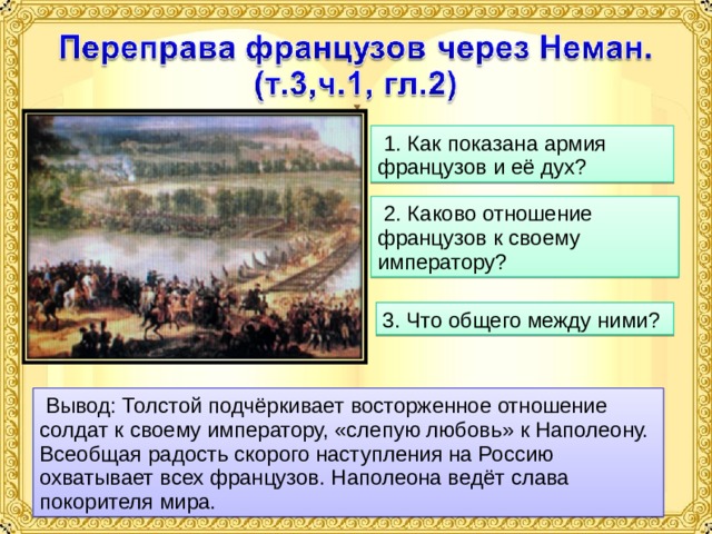  1. Как показана армия французов и её дух?  2. Каково отношение французов к своему императору? 3. Что общего между ними?  Вывод: Толстой подчёркивает восторженное отношение солдат к своему императору, «слепую любовь» к Наполеону. Всеобщая радость скорого наступления на Россию охватывает всех французов. Наполеона ведёт слава покорителя мира. 