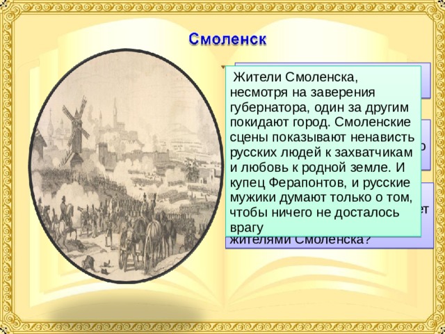  1. Как простой народ реагирует на происходящее?  Жители Смоленска, несмотря на заверения губернатора, один за другим покидают город. Смоленские сцены показывают ненависть русских людей к захватчикам и любовь к родной земле. И купец Ферапонтов, и русские мужики думают только о том, чтобы ничего не досталось врагу  2. Какова роль сцены «Оставление Смоленска»? Что хотел показать нам автор? 3. Расскажите о поведении купца Ферапонтова. Что движет этим человеком и другими жителями Смоленска? 