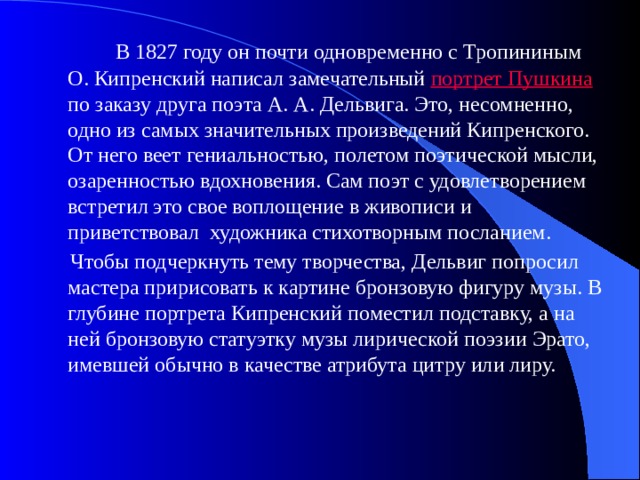  В 1827 году он почти одновременно с Тропининым О. Кипренский написал замечательный портрет Пушкина  по заказу друга поэта А. А. Дельвига. Это, несомненно, одно из самых значительных произведений Кипренского. От него веет гениальностью, полетом поэтической мысли, озаренностью вдохновения. Сам поэт с удовлетворением встретил это свое воплощение в живописи и приветствовал художника стихотворным посланием.  Чтобы подчеркнуть тему творчества, Дельвиг попросил мастера пририсовать к картине бронзовую фигуру музы. В глубине портрета Кипренский поместил подставку, а на ней бронзовую статуэтку музы лирической поэзии Эрато, имевшей обычно в качестве атрибута цитру или лиру. 