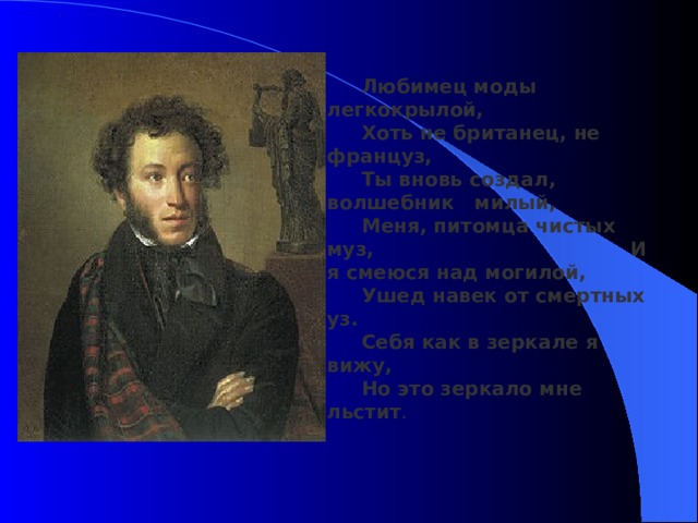 . Любимец моды легкокрылой, Хоть не британец, не француз, Ты вновь создал, волшебник милый, Меня, питомца чистых муз, И я смеюся над могилой, Ушед навек от смертных уз. Себя как в зеркале я вижу, Но это зеркало мне льстит . 