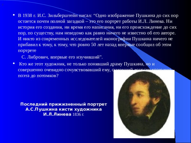 ? В 1938 г. И.С. Зильберштейн писал: “Одно изображение Пушкина до сих пор остается почти полной загадкой – это его портрет работы И.Л. Линева. Ни история его создания, ни время его написания, ни его происхождение до сих пор, по существу, нам неведомо как равно ничего не известно об его авторе. И никто из современных исследователей иконографии Пушкина ничего не прибавил к тому, к тому, что ровно 50 лет назад впервые сообщил об этом портрете  С. Либрович, впервые его изучивший”.   Кто же этот художник, не только понявший драму Пушкина, но и совершенно очевидно сочувствовавший ему, сумевший донести трагедию поэта до потомков? Последний прижизненный портрет А.С.Пушкина кисти художника И.Л.Линева 1836 г. 