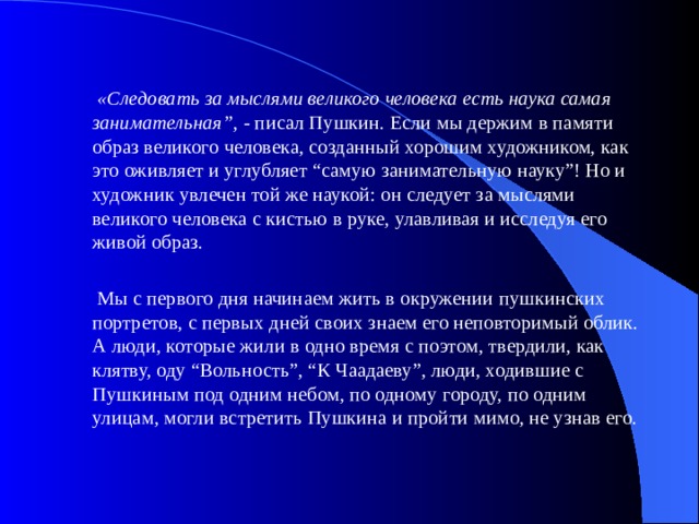  «Следовать за мыслями великого человека есть наука самая занимательная” , - писал Пушкин. Если мы держим в памяти образ великого человека, созданный хорошим художником, как это оживляет и углубляет “самую занимательную науку”! Но и художник увлечен той же наукой: он следует за мыслями великого человека с кистью в руке, улавливая и исследуя его живой образ.  Мы с первого дня начинаем жить в окружении пушкинских портретов, с первых дней своих знаем его неповторимый облик. А люди, которые жили в одно время с поэтом, твердили, как клятву, оду “Вольность”, “К Чаадаеву”, люди, ходившие с Пушкиным под одним небом, по одному городу, по одним улицам, могли встретить Пушкина и пройти мимо, не узнав его.   