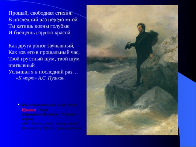 Прощай, свободная стихия!  В последний раз передо мной  Ты катишь волны голубые  И блещешь гордою красой. Как друга ропот заунывный,  Как зов его в прощальный час,  Твой грустный шум, твой шум призывный  Услышал я в последний раз. ..  «К морю» А.С. Пушкин. Иван Айвазовский и Илья Репин. Пушкин у моря  (Прощание Пушкина с Черным морем).  1887. Холст, масло. Центральный Пушкинский Музей. Пушкин, Россия.   