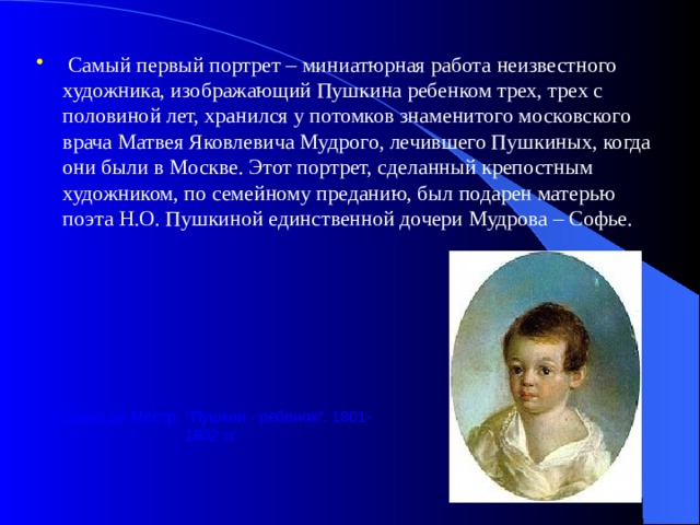  Самый первый портрет – миниатюрная работа неизвестного художника, изображающий Пушкина ребенком трех, трех с половиной лет, хранился у потомков знаменитого московского врача Матвея Яковлевича Мудрого, лечившего Пушкиных, когда они были в Москве. Этот портрет, сделанный крепостным художником, по семейному преданию, был подарен матерью поэта Н.О. Пушкиной единственной дочери Мудрова – Софье. Ксавье де Местр. 