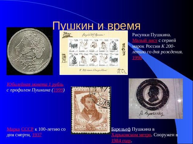 Пушкин и время Рисунки Пушкина. Малый лист с серией марок России К 200-летию со дня рождения . 1998 Юбилейная монета 1 рубль  с профилем Пушкина ( 1999 ) Марка  СССР  к 100-летию со дня смерти, 1937 Барельеф  Пушкина в Харьковском метро . Сооружен в 1984 году . 