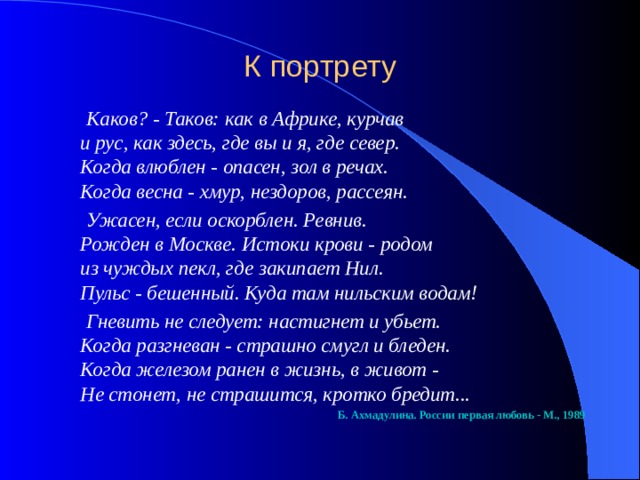 К портрету    Каков? - Таков: как в Африке, курчав  и рус, как здесь, где вы и я, где север.  Когда влюблен - опасен, зол в речах.  Когда весна - хмур, нездоров, рассеян.  Ужасен, если оскорблен. Ревнив.  Рожден в Москве. Истоки крови - родом  из чуждых пекл, где закипает Нил.  Пульс - бешенный. Куда там нильским водам!  Гневить не следует: настигнет и убьет.  Когда разгневан - страшно смугл и бледен.  Когда железом ранен в жизнь, в живот -  Не стонет, не страшится, кротко бредит...  Б. Ахмадулина. России первая любовь - М., 1989 