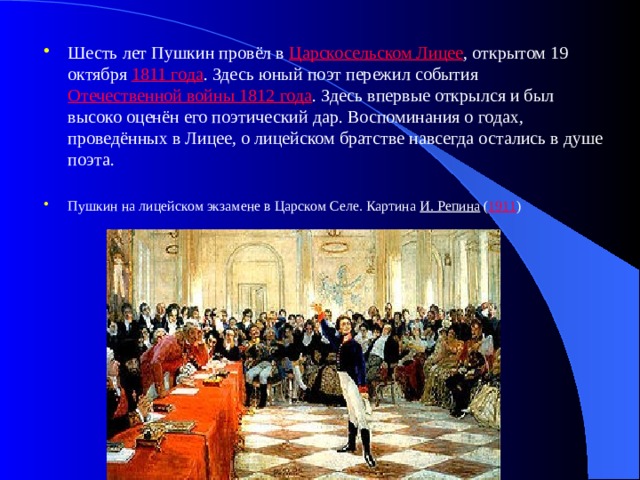Шесть лет Пушкин провёл в Царскосельском Лицее , открытом 19 октября 1811 года . Здесь юный поэт пережил события Отечественной войны 1812 года . Здесь впервые открылся и был высоко оценён его поэтический дар. Воспоминания о годах, проведённых в Лицее, о лицейском братстве навсегда остались в душе поэта. Пушкин на лицейском экзамене в Царском Селе. Картина И. Репина ( 1911 ) 