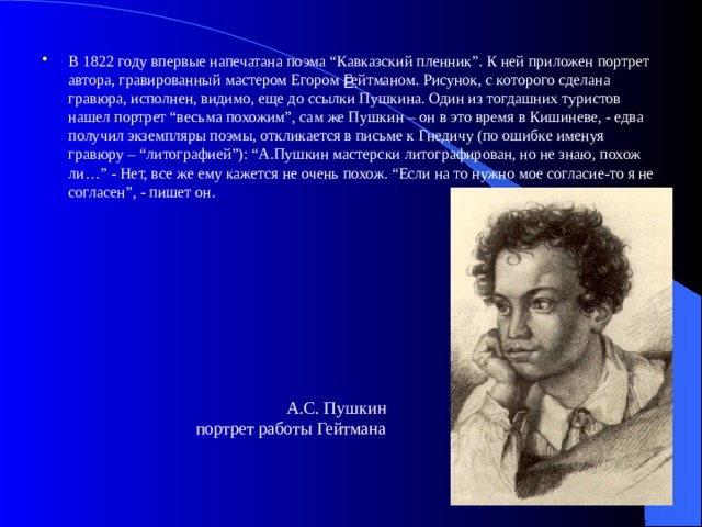 Е.   В 1822 году впервые напечатана поэма “Кавказский пленник”. К ней приложен портрет автора, гравированный мастером Егором Гейтманом. Рисунок, с которого сделана гравюра, исполнен, видимо, еще до ссылки Пушкина. Один из тогдашних туристов нашел портрет “весьма похожим”, сам же Пушкин – он в это время в Кишиневе, - едва получил экземпляры поэмы, откликается в письме к Гнедичу (по ошибке именуя гравюру – “литографией”): “А.Пушкин мастерски литографирован, но не знаю, похож ли…” - Нет, все же ему кажется не очень похож. “Если на то нужно мое согласие-то я не согласен”, - пишет он. А.С. Пушкин  портрет работы Гейтмана  