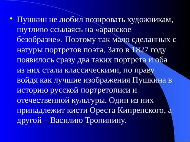 Пушкин не любил позировать художникам, шутливо ссылаясь на «арапское безобразие». Поэтому так мало сделанных с натуры портретов поэта. Зато в 1827 году появилось сразу два таких портрета и оба из них стали классическими, по праву войдя как лучшие изображения Пушкина в историю русской портретописи и отечественной культуры. Один из них принадлежит кисти Ореста Кипренского, а другой – Василию Тропинину. 