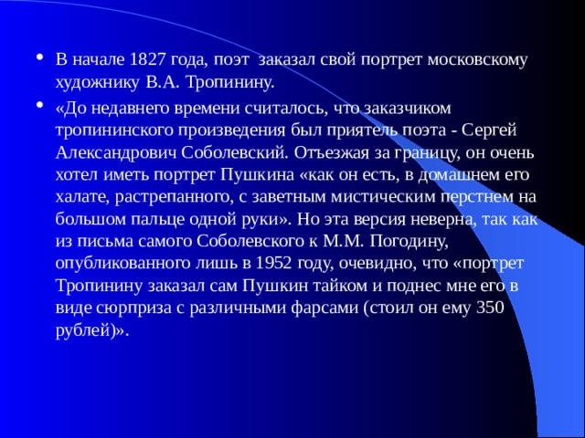 В начале 1827 года, поэт заказал свой портрет московскому художнику В.А. Тропинину. «До недавнего времени считалось, что заказчиком тропининского произведения был приятель поэта - Сергей Александрович Соболевский. Отъезжая за границу, он очень хотел иметь портрет Пушкина «как он есть, в домашнем его халате, растрепанного, с заветным мистическим перстнем на большом пальце одной руки». Но эта версия неверна, так как из письма самого Соболевского к М.М. Погодину, опубликованного лишь в 1952 году, очевидно, что «портрет Тропинину заказал сам Пушкин тайком и поднес мне его в виде сюрприза с различными фарсами (стоил он ему 350 рублей)». 