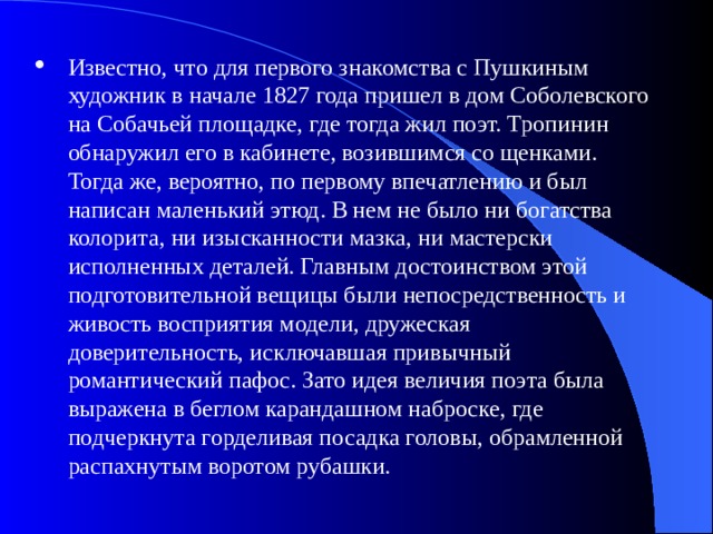 Известно, что для первого знакомства с Пушкиным художник в начале 1827 года пришел в дом Соболевского на Собачьей площадке, где тогда жил поэт. Тропинин обнаружил его в кабинете, возившимся со щенками. Тогда же, вероятно, по первому впечатлению и был написан маленький этюд. В нем не было ни богатства колорита, ни изысканности мазка, ни мастерски исполненных деталей. Главным достоинством этой подготовительной вещицы были непосредственность и живость восприятия модели, дружеская доверительность, исключавшая привычный романтический пафос. Зато идея величия поэта была выражена в беглом карандашном наброске, где подчеркнута горделивая посадка головы, обрамленной распахнутым воротом рубашки. 