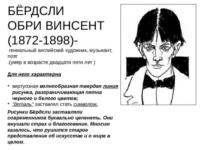 БЁРДСЛИ ОБРИ ВИНСЕНТ (1872-1898)-  гениальный английский художник, музыкант, поэт .(умер в возрасте двадцати пяти лет ) Д ля него характерна   виртуозная волнообразная твердая линия рисунка, разграничивающая пятна черного и белого цветов; 