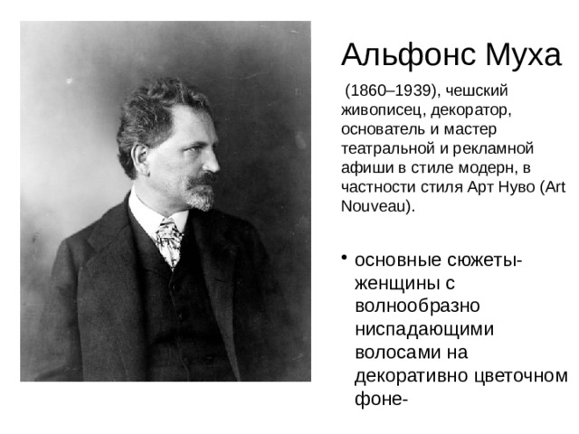 Альфонс Муха  (1860–1939), чешский живописец, декоратор, основатель и мастер театральной и рекламной афиши в стиле модерн, в частности стиля Арт Нуво (Art Nouveau).  основные сюжеты- женщины с волнообразно ниспадающими волосами на декоративно цветочном фоне- 