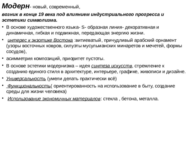 Модерн - новый, современный, возник в конце 19 века под влиянием индустриального прогресса и эстетики символизма.  В основе художественного языка- S- образная линия- декоративная и динамичная, гибкая и подвижная, передающая энергию жизни.  интерес к экзотике Востока :витиеватый, причудливый арабский орнамент (узоры восточных ковров, силуэты мусульманских минаретов и мечетей, формы сосудов), асимметрия композиций, приоритет пустоты. В основе эстетики модернизма – идея синтеза искусств , стремление к созданию единого стиля в архитектуре, интерьере, графике, живописи и дизайне. Универсальность (умели делать практически всё)  Функциональность ( ориентированность на использование в быту, создание среды для жизни человека)  Использование экономичных материалов : стекла , бетона, металла. 