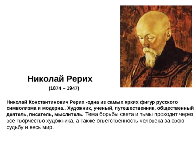Николай Рерих (1874 – 1947)  Николай Константинович Рерих -одна из самых ярких фигур русского символизма и модерна.. Художник, ученый, путешественник, общественный деятель, писатель, мыслитель. Тема борьбы света и тьмы проходит через все творчество художника, а также ответственность человека за свою судьбу и весь мир. 
