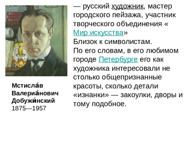 — русский художник , мастер городского пейзажа, участник творческого объединения « Мир искусства » Близок к символистам. По его словам, в его любимом городе Петербурге его как художника интересовали не столько общепризнанные красоты, сколько детали «изнанки» — закоулки, дворы и тому подобное. Мстисла́в Валериа́нович Добужи́нский 1875—1957 