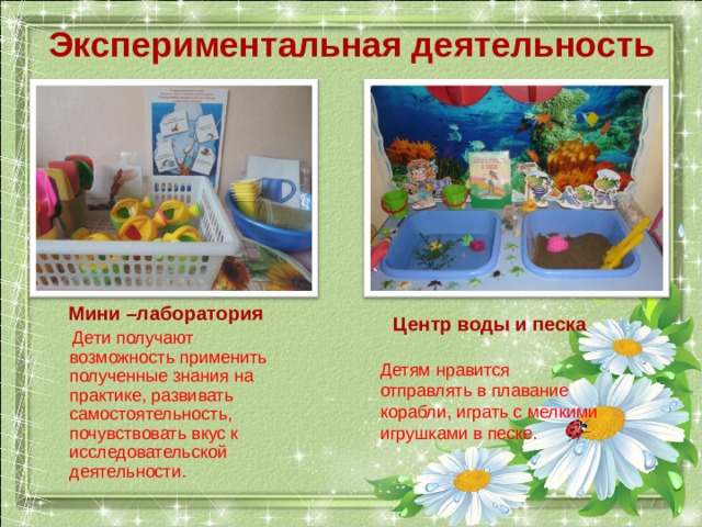 Экспериментальная деятельность Мини –лаборатория  Дети получают возможность применить полученные знания на практике, развивать самостоятельность, почувствовать вкус к исследовательской деятельности. Центр воды и песка  Детям нравится отправлять в плавание корабли, играть с мелкими игрушками в песке. 