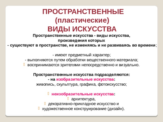  ПРОСТРАНСТВЕННЫЕ (пластические) ВИДЫ ИСКУССТВА Пространственные искусства - виды искусства, произведения которых  - существуют в пространстве, не изменяясь и не развиваясь во времени ;  - имеют предметный характер;  - выполняются путем обработки вещественного материала; воспринимаются зрителями непосредственно и визуально. Пространственные искусства подразделяются:  - на изобразительные искусства :  живопись, скульптура, графика, фотоискусство;   неизобразительные искусства :  архитектура, декоративно-прикладное искусство и художественное конструирование (дизайн). 