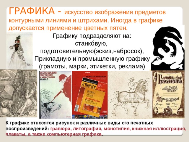 ГРАФИКА - искусство изображения предметов контурными линиями и штрихами. Иногда в графике допускается применение цветных пятен.  Графику подразделяют на: станко́вую, подготовительную(эскиз,набросок), Прикладную и промышленную графику (грамоты, марки, этикетки, реклама) К графике относятся рисунок и различные виды его печатных воспроизведений: гравюра, литография, монотипия, книжная иллюстрация, плакаты, а также компьютерная графика . 