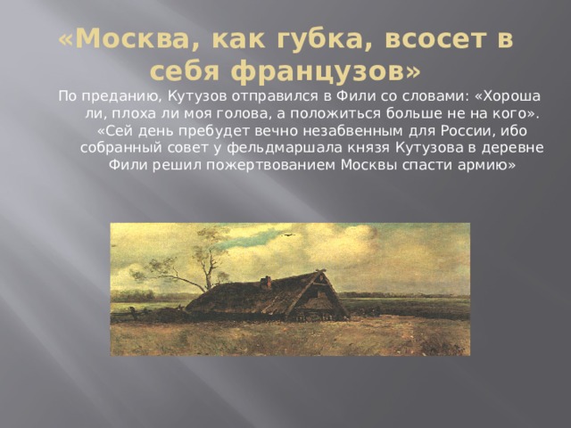 «Москва, как губка, всосет в себя французов» По преданию, Кутузов отправился в Фили со словами: «Хороша ли, плоха ли моя голова, а положиться больше не на кого». «Сей день пребудет вечно незабвенным для России, ибо собранный совет у фельдмаршала князя Кутузова в деревне Фили решил пожертвованием Москвы спасти армию»