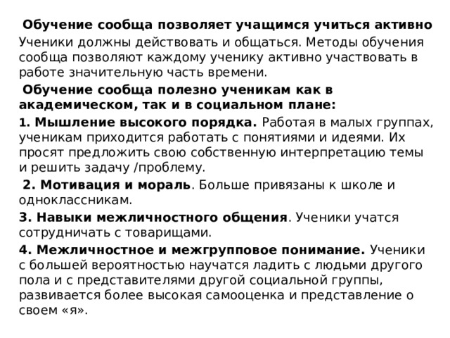     Обучение сообща позволяет учащимся учиться активно Ученики должны действовать и общаться. Методы обучения сообща позволяют каждому ученику активно участвовать в работе значительную часть времени.   Обучение сообща полезно ученикам как в академическом, так и в социальном плане:   1. Мышление высокого порядка. Работая в малых группах, ученикам приходится работать с понятиями и идеями. Их просят предложить свою собственную интерпретацию темы и решить задачу /проблему.  2. Мотивация и мораль . Больше привязаны к школе и одноклассникам.   3. Навыки межличностного общения . Ученики учатся сотрудничать с товарищами.  4. Межличностное и межгрупповое понимание. Ученики с большей вероятностью научатся ладить с людьми другого пола и с представителями другой социальной группы, развивается более высокая самооценка и представление о своем «я». 