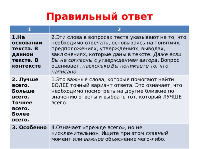 Правильный ответ 1 2 1.На основании текста. В данном тексте. В контексте 2.Эти слова в вопросах теста указывают на то, что необходимо отвечать, основываясь на понятиях, предположениях, утверждениях, выводах, заключениях, которые даны в тексте. Даже если Вы не согласны с утверждением автора . Вопрос оценивает, насколько Вы понимаете то, что написано . 2. Лучше всего. Больше всего. Точнее всего. Более всего. 1.Это важные слова, которые помогают найти БОЛЕЕ точный вариант ответа. Это означает, что необходимо посмотреть на другие близкие по значению ответы и выбрать тот, который ЛУЧШЕ всего. 3. Особенно 4.Означает «прежде всего», но не «исключительно». Ищите при этом главный момент или важное объяснение чего-либо. 4. Исключая. За исключением. Кроме 5. Следует определить то, чего НЕТ в тексте 5. Главным образом. В основном. 3. Что-то в тексте является более важным 