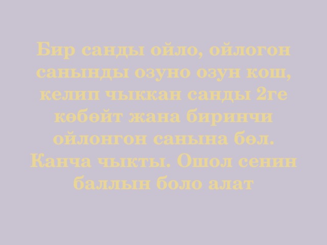 Бир санды ойло, ойлогон санынды озуно озун кош, келип чыккан санды 2ге көбөйт жана биринчи ойлонгон санына бөл. Канча чыкты. Ошол сенин баллын боло алат 