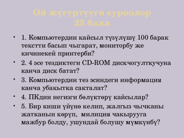 Ой жүгүртүүгө суроолор  25 балл 1. Компьютердин кайсыл түзүлүшү 100 барак текстти басып чыгарат, мониторбу же кичинекей принтерби? 2. 4 эсе тездиктеги CD-ROM дискчогулткучуна канча диск батат? 3. Компьютердин тез эсиндеги информация канча убакытка сакталат? 4. ПКдин негизги бөлүктөрү кайсылар? 5. Бир киши үйүнө келип, жалгыз чычканы жатканын көрүп, милиция чакырууга мажбур болду, ушундай болушу мүмкүнбү? 