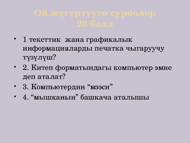 Ой жүгүртүүгө суроолор  20 балл 1 тексттик жана графикалык информацияларды печатка чыгаруучу түзүлүш? 2. Китеп форматындагы компьютер эмне деп аталат? 3. Компьютердин “мээси” 4. “мышканын” башкача аталышы 